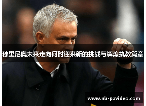 穆里尼奥未来走向何时迎来新的挑战与辉煌执教篇章