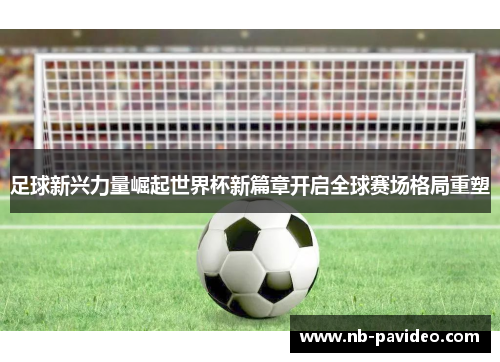 足球新兴力量崛起世界杯新篇章开启全球赛场格局重塑