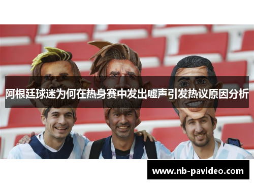 阿根廷球迷为何在热身赛中发出嘘声引发热议原因分析