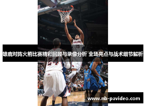 雄鹿对阵火箭比赛精彩回顾与录像分析 全场亮点与战术细节解析