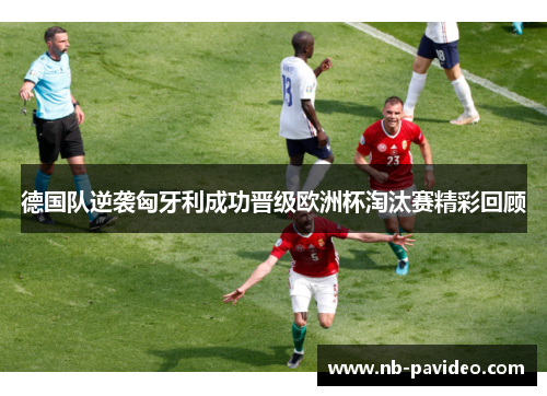 德国队逆袭匈牙利成功晋级欧洲杯淘汰赛精彩回顾