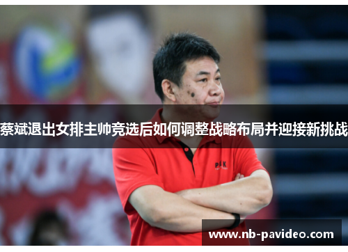 蔡斌退出女排主帅竞选后如何调整战略布局并迎接新挑战