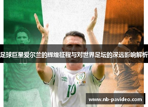 足球巨星爱尔兰的辉煌征程与对世界足坛的深远影响解析